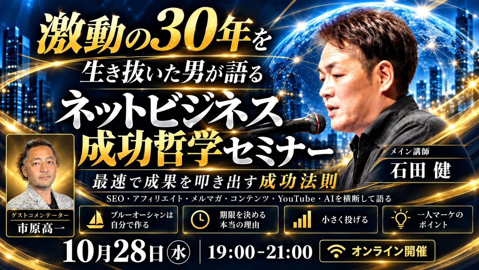 激動の30年を生き抜いた男が語る ネットビジネス成功哲学セミナー 最速で成果を叩き出す成功法則 メイン講師：石田 健 ゲストコメンテーター：市原高一 10月28日（水）19:00〜21:00 オンライン開催